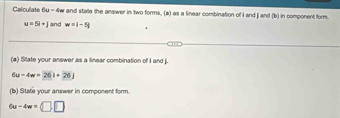 Calculate 6u-4w y and state the answer in two forms, (a) as a linear combination of I and j and (b) in component form.
u=5i+j and w=i-5j
(a) State your answer as a linear combination of i and j.
6u-4w=26i+26j
(b) State your answer in component form.
6u-4w=(□ ,□ )