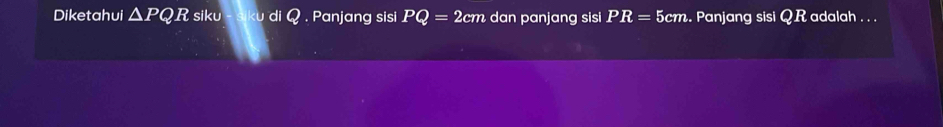 Diketahui △ PQR siku u di Q. Panjang sisi PQ=2cm dan panjang sisi PR=5cm. Panjang sisi QR adalah . . .