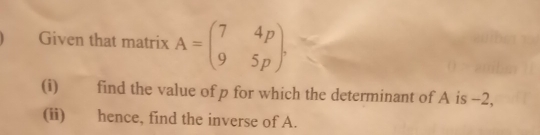 Given that matrix A=beginpmatrix 7&4p 9&5pendpmatrix
(i) find the value of p for which the determinant of A is −2,
(ii) hence, find the inverse of A..