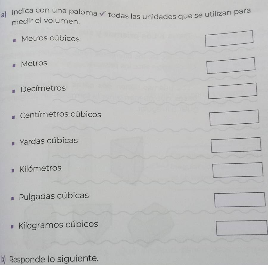 Indica con una paloma √ todas las unidades que se utilizan para
medir el volumen.
Metros cúbicos
Metros
Decímetros
Centímetros cúbicos
Yardas cúbicas
Kilómetros
Pulgadas cúbicas
Kilogramos cúbicos
b) Responde lo siguiente.