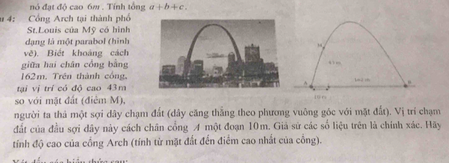 nó đạt độ cao 6m. Tính tổng a+b+c. 
u 4: Cổng Arch tại thành phố 
St.Louis của Mỹ có hình 
dạng là một parabol (hình 
về). Biết khoảng cách 
giữa hai chân cổng bằng
162m. Trên thành cổng, 
tại vị trí có độ cao 43m
so với mặt đất (điêm M), 
người ta thả một sợi dây chạm đất (dây căng thắng theo phương vuông góc với mặt đất). Vị trí chạm 
đất của đầu sợi dây này cách chân cổng A một đoạn 10m. Giả sử các số liệu trên là chính xác. Hãy 
tính độ cao của cổng Arch (tính từ mặt đất đến điểm cao nhất của cồng).