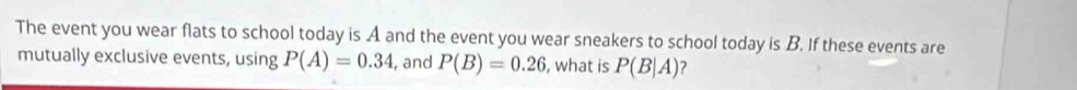 The event you wear flats to school today is A and the event you wear sneakers to school today is B. If these events are 
mutually exclusive events, using P(A)=0.34 , and P(B)=0.26 , what is P(B|A)