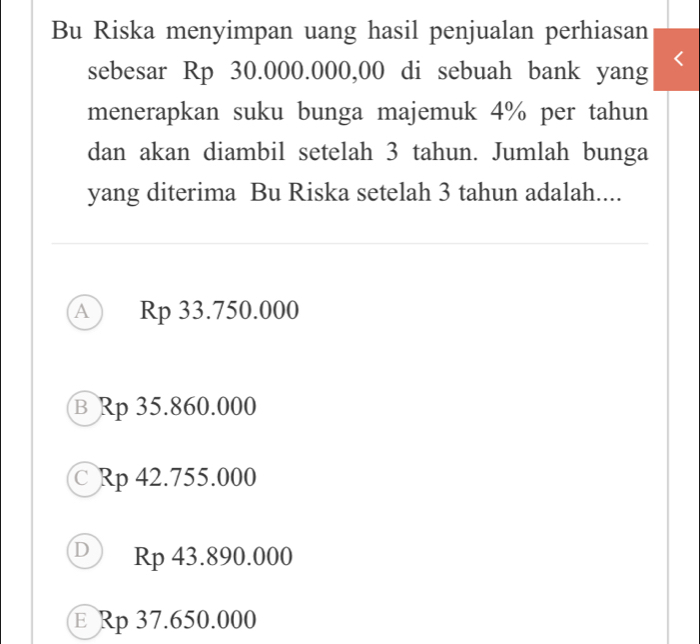 Bu Riska menyimpan uang hasil penjualan perhiasan
sebesar Rp 30.000.000,00 di sebuah bank yang
menerapkan suku bunga majemuk 4% per tahun
dan akan diambil setelah 3 tahun. Jumlah bunga
yang diterima Bu Riska setelah 3 tahun adalah....
A Rp 33.750.000
в Rp 35.860.000
Rp 42.755.000
D Rp 43.890.000
E Rp 37.650.000