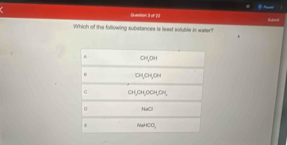 Pilused
Question 3 of 22
Submd
Which of the following substances is least soluble in water?
A
CH₃OH
B
CH₃CH₆OH
C CH₆CH₂OCH₂CH,
D NaCl
NaHCO,