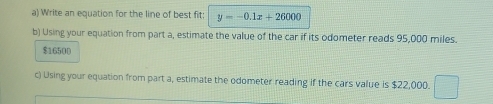 Write an equation for the line of best fit: y=-0.1x+26000
b) Using your equation from part a, estimate the value of the car if its odometer reads 95,000 miles.
$16500
c) Using your equation from part a, estimate the odometer reading if the cars value is $22,000.