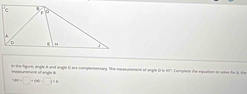 in the figure, angle A and angle D are complementary. The measurement of angle D is 45°. Complete the equation to solve for b, the 
measurement of angle B.
180=□ +(90-□ )+b