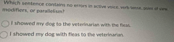 Which sentence contains no errors in active voice, verb tense, point of view
modifiers, or parallelism?
I showed my dog to the veterinarian with the fleas.
I showed my dog with fleas to the veterinarian.