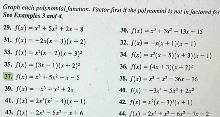 Graph each polynomial function. Factor first if the polynomial is not in factored for 
See Examples 3 and 4. 
29. f(x)=x^3+5x^2+2x-8 30. f(x)=x^3+3x^2-13x-15
31. f(x)=-2x(x-3)(x+2)
32. f(x)=-x(x+1)(x-1)
33. f(x)=x^2(x-2)(x+3)^2 34. f(x)=x^2(x-5)(x+3)(x-1)
35. f(x)=(3x-1)(x+2)^2 36. f(x)=(4x+3)(x+2)^2
37. f(x)=x^3+5x^2-x-5 38. f(x)=x^3+x^2-36x-36
39. f(x)=-x^3+x^2+2x 40. f(x)=-3x^4-5x^3+2x^2
41. f(x)=2x^3(x^2-4)(x-1) 42. f(x)=x^2(x-3)^3(x+1)
43. f(x)=2x^3-5x^2-x+6 44. f(x)=2x^4+x^3-6x^2-7x-2