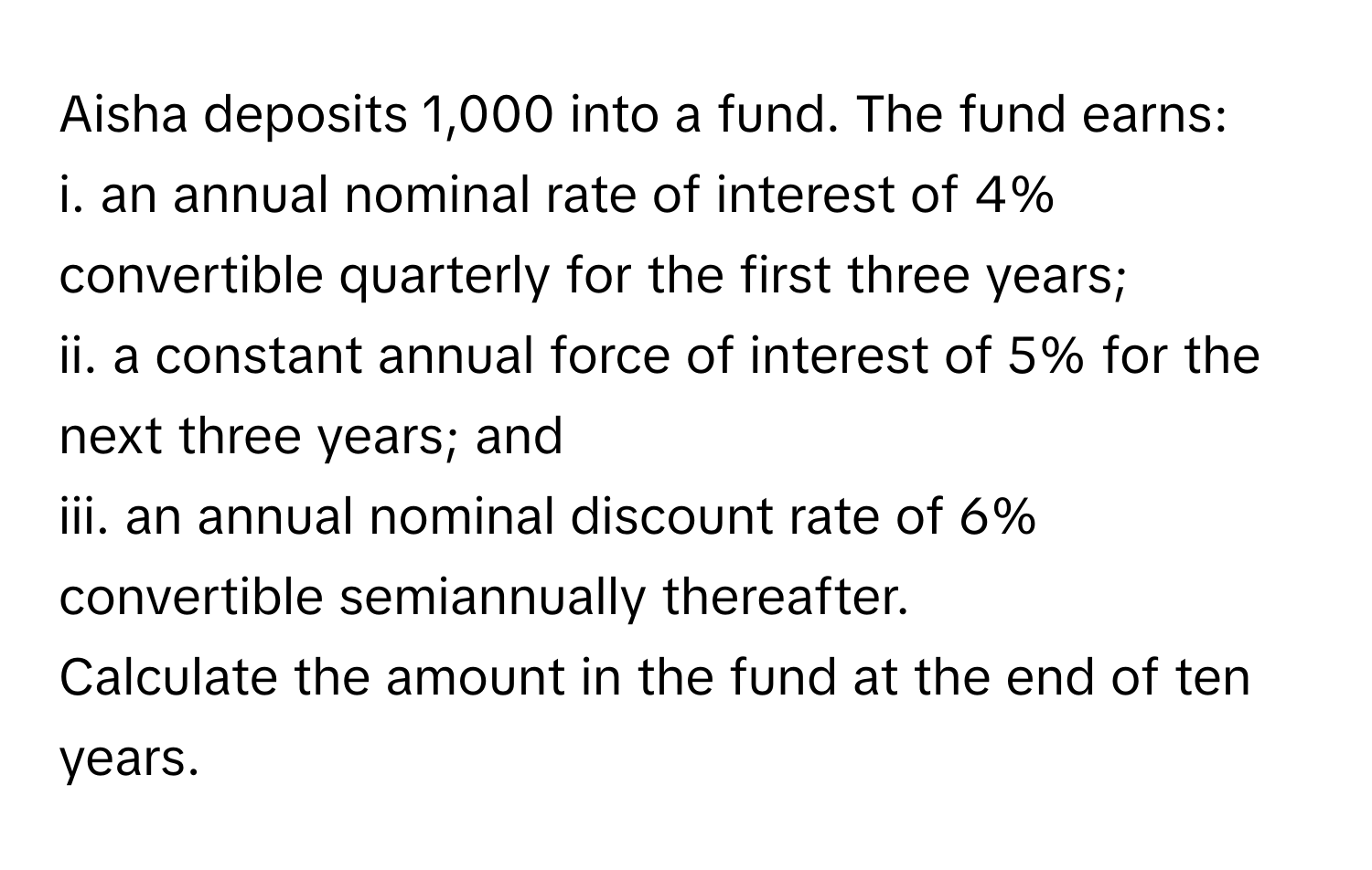 Aisha deposits 1,000 into a fund. The fund earns:
i. an annual nominal rate of interest of 4% convertible quarterly for the first three years;
ii. a constant annual force of interest of 5% for the next three years; and
iii. an annual nominal discount rate of 6% convertible semiannually thereafter. 
Calculate the amount in the fund at the end of ten years.