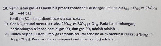 Pembuatan gas SO3 menurut proses kontak sesuai dengan reaksi: 2SO_2(g)+O_2(g)leftharpoons 2SO_3(g)
△ H=-44,5kJ
Hasil gas SO_3 dapat diperbesar dengan cara .... 
19. Gas NO_2 terurai menurut reaksi 2SO_3(g)leftharpoons 2SO_2(g)+O_2(g) Pada kesetimbangan, 
perbandingan tekanan parsial gas SO_2 dan gas SO_3 adalah adalah ... 
20. Dalam bejana 3 Liter, 5 mol gas amonia terurai sebesar 40 % menurut reaksi: 2NH_3(g)leftharpoons
N_2(g)+3H_2(g). Besarnya harga tetapan kesetimbangan (K) adalah ....