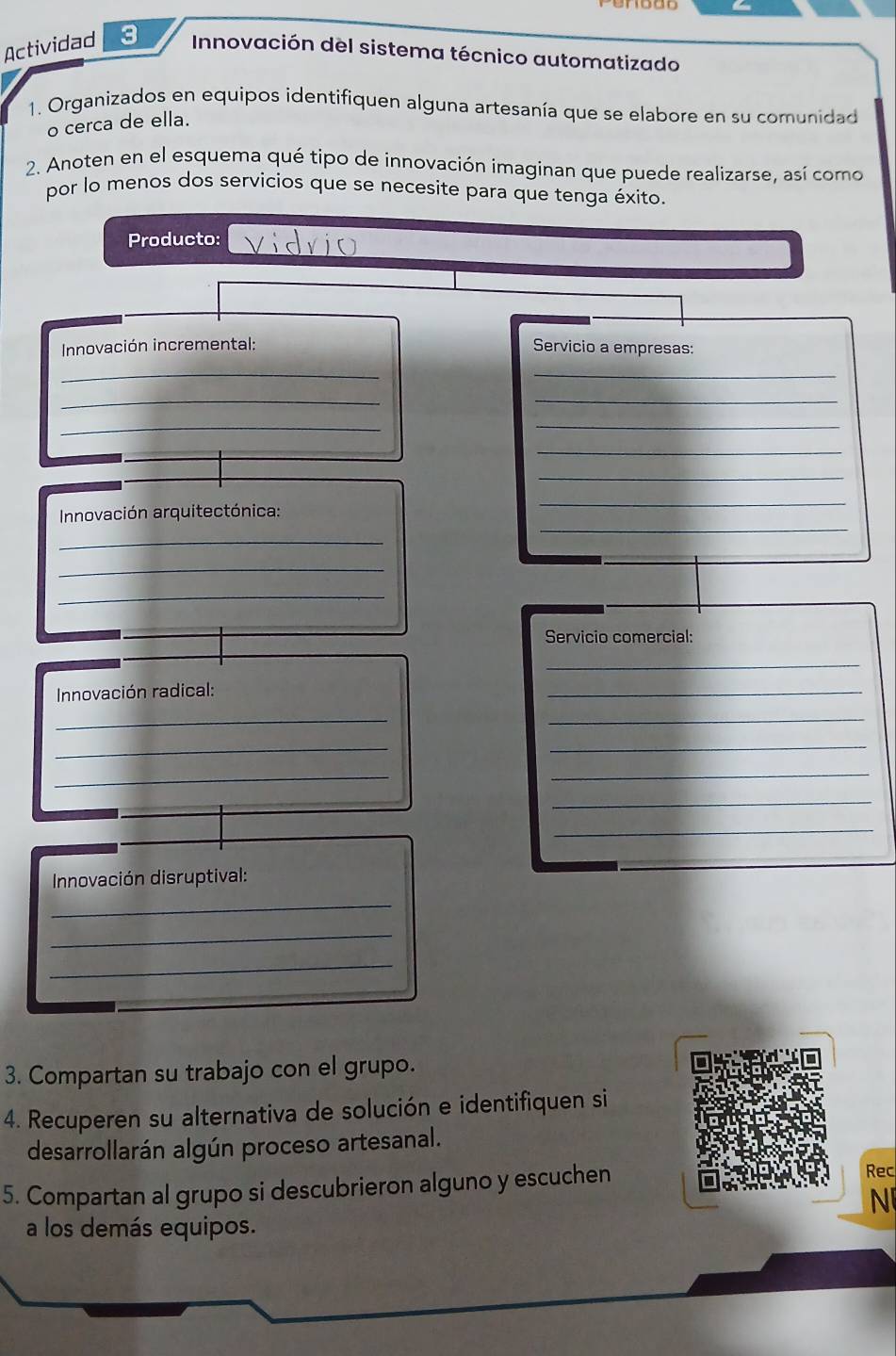 Actividad 3 Innovación del sistema técnico automatizado 
1. Organizados en equipos identifiquen alguna artesanía que se elabore en su comunidad 
o cerca de ella. 
2. Anoten en el esquema qué tipo de innovación imaginan que puede realizarse, así como 
por lo menos dos servicios que se necesite para que tenga éxito. 
Producto: vidvio 
Innovación incremental: Servicio a empresas: 
__ 
__ 
_ 
_ 
_ 
_ 
_ 
Innovación arquitectónica: 
_ 
_ 
_ 
_ 
Servicio comercial: 
_ 
Innovación radical: 
_ 
__ 
_ 
_ 
_ 
_ 
_ 
_ 
Innovación disruptival: 
_ 
_ 
_ 
3. Compartan su trabajo con el grupo. 
4. Recuperen su alternativa de solución e identifiquen si 
desarrollarán algún proceso artesanal. 
5. Compartan al grupo si descubrieron alguno y escuchen 
Rec 
N 
a los demás equipos.