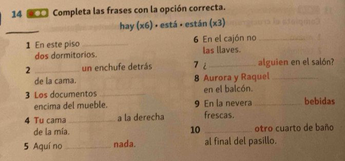 14 60 Completa las frases con la opción correcta. 
_ 
hay (x6) • está • están (x3) 
1 En este piso _6 En el cajón no_ 
dos dormitorios. las llaves. 
2 _un enchufe detrás 7 i_ alguien en el salón? 
de la cama. 8 Aurora y Raquel_ 
3 Los documentos _en el balcón. 
encima del mueble. 9 En la nevera _bebidas 
4 Tu cama _a la derecha frescas. 
de la mía. 10 _otro cuarto de baño 
5 Aquí no _nada. al final del pasillo.