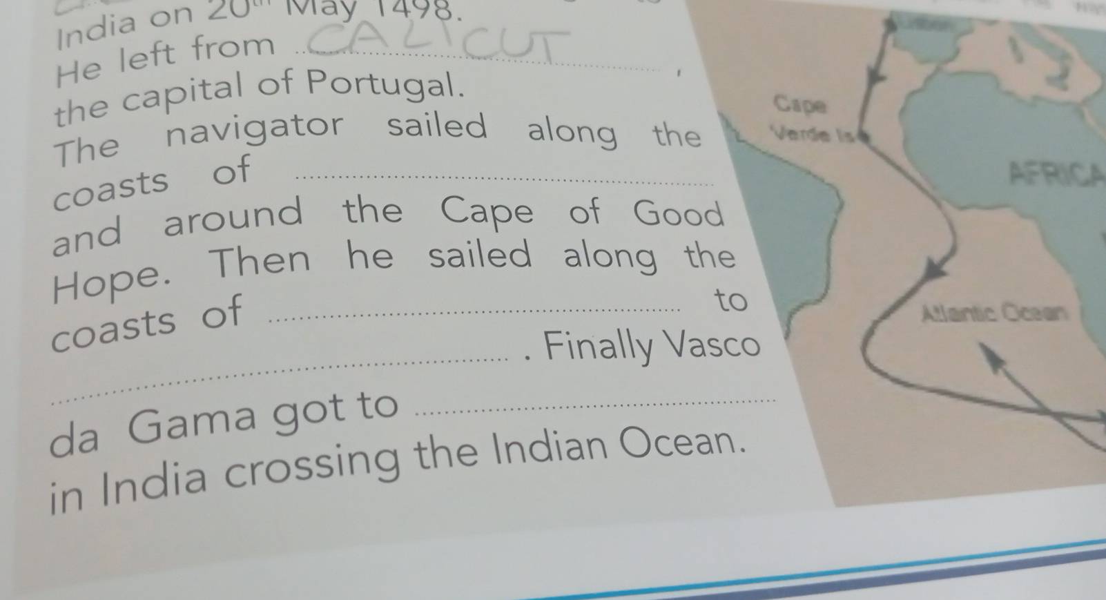 India on 20^(cm) May 1498. 
He left from_ 
the capital of Portugal. 
1 
The navigator sailed along the 
coasts of_ 
AFRICA 
and around the Cape of Good 
Hope. Then he sailed along the 
coasts of_ 
to 
_. Finally Vasco 
da Gama got to_ 
in India crossing the Indian Ocean.