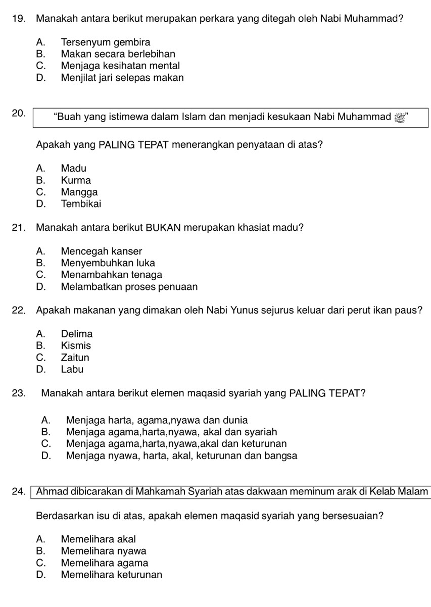 Manakah antara berikut merupakan perkara yang ditegah oleh Nabi Muhammad?
A. Tersenyum gembira
B. Makan secara berlebihan
C. Menjaga kesihatan mental
D. Menjilat jari selepas makan
20. “Buah yang istimewa dalam Islam dan menjadi kesukaan Nabi Muhammad & ”
Apakah yang PALING TEPAT menerangkan penyataan di atas?
A. Madu
B. Kurma
C. Mangga
D. Tembikai
21. Manakah antara berikut BUKAN merupakan khasiat madu?
A. Mencegah kanser
B. Menyembuhkan luka
C. Menambahkan tenaga
D. Melambatkan proses penuaan
22. Apakah makanan yang dimakan oleh Nabi Yunus sejurus keluar dari perut ikan paus?
A. Delima
B. Kismis
C. Zaitun
D. Labu
23. Manakah antara berikut elemen maqasid syariah yang PALING TEPAT?
A. Menjaga harta, agama,nyawa dan dunia
B. Menjaga agama,harta,nyawa, akal dan syariah
C. Menjaga agama,harta,nyawa,akal dan keturunan
D. Menjaga nyawa, harta, akal, keturunan dan bangsa
24. Ahmad dibicarakan di Mahkamah Syariah atas dakwaan meminum arak di Kelab Malam
Berdasarkan isu di atas, apakah elemen maqasid syariah yang bersesuaian?
A. Memelihara akal
B. Memelihara nyawa
C. Memelihara agama
D. Memelihara keturunan