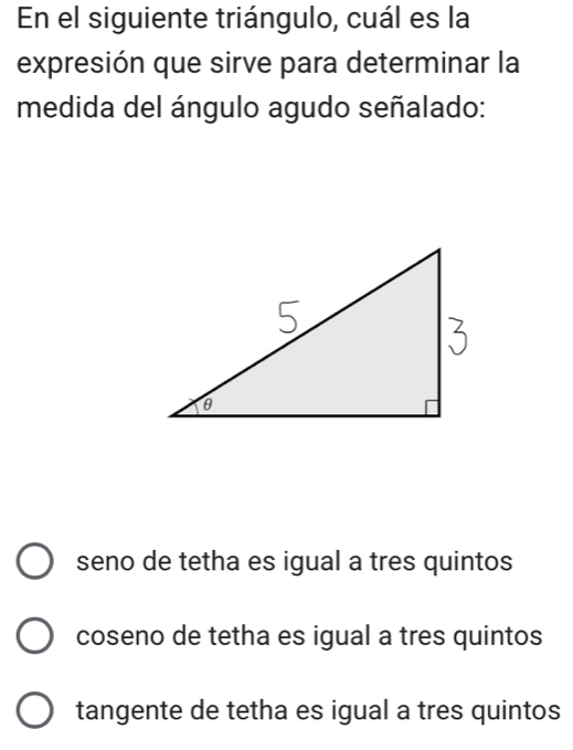 En el siguiente triángulo, cuál es la
expresión que sirve para determinar la
medida del ángulo agudo señalado:
seno de tetha es igual a tres quintos
coseno de tetha es igual a tres quintos
tangente de tetha es igual a tres quintos