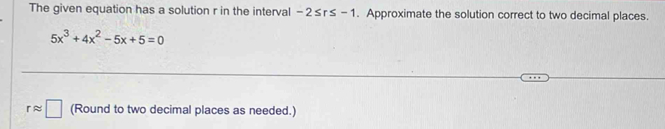 The given equation has a solution r in the interval -2≤ r≤ -1. Approximate the solution correct to two decimal places.
5x^3+4x^2-5x+5=0
rapprox □ (Round to two decimal places as needed.)