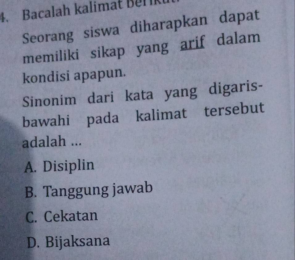 Bacalah kalimat Berk
Seorang siswa diharapkan dapat
memiliki sikap yang arif dalam 
kondisi apapun.
Sinonim dari kata yang digaris-
bawahi pada kalimat tersebut
adalah ...
A. Disiplin
B. Tanggung jawab
C. Cekatan
D. Bijaksana