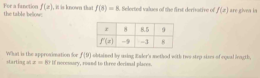 For a function f(x) , it is known that f(8)=8. Selected values of the first derivative of f(x) are given in
the table below:
What is the approximation for f(9) obtained by using Euler's method with two step sizes of equal length,
starting at x=8 ? If necessary, round to three decimal places.