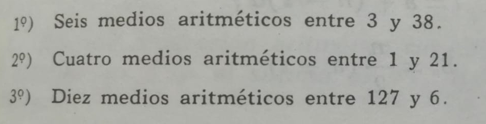 1°) Seis medios aritméticos entre 3 y 38.
2°) Cuatro medios aritméticos entre 1 y 21.
3°) Diez medios aritméticos entre 127 y 6.