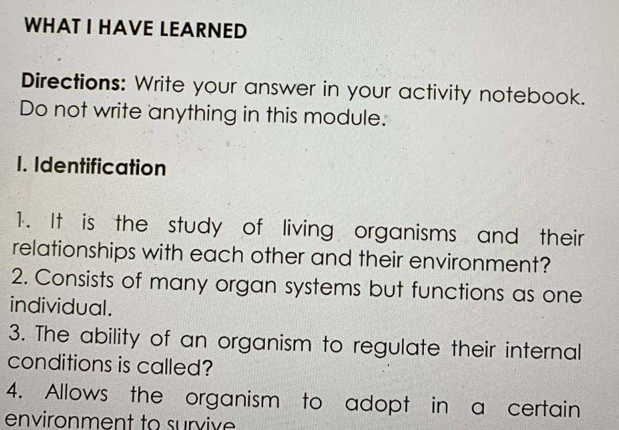 WHAT I HAVE LEARNED 
Directions: Write your answer in your activity notebook. 
Do not write anything in this module. 
1. Identification 
1. It is the study of living organisms and their 
relationships with each other and their environment? 
2. Consists of many organ systems but functions as one 
individual. 
3. The ability of an organism to regulate their internal 
conditions is called? 
4. Allows the organism to adopt in a certain 
environment to survive