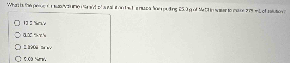 What is the percent mass/volume (%m/v) of a solution that is made from putting 25.0 g of NaCl in water to make 275 mL of solution?
10.9 %m/v
8.33 %m/v
0.0909 %m/v
9.09 %m/v