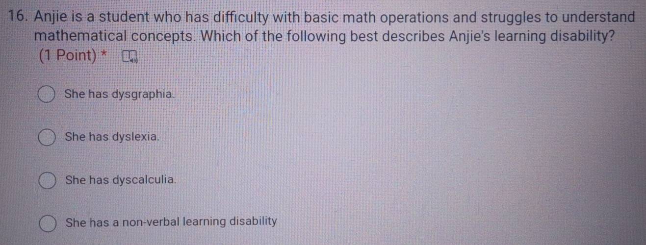 Anjie is a student who has difficulty with basic math operations and struggles to understand
mathematical concepts. Which of the following best describes Anjie's learning disability?
(1 Point) *
She has dysgraphia.
She has dyslexia.
She has dyscalculia.
She has a non-verbal learning disability