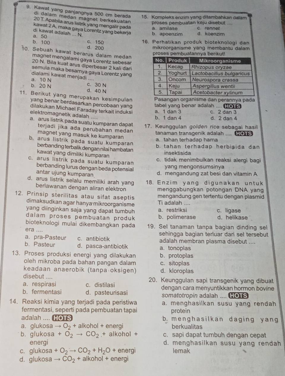 Kawat yang panjangnya 500 cm berada 15. Kompleks enzim yang ditambahkan dalam
di dalam medan magnet berkekuatan
proses pembuatan keju disebut ....
20 T. Apabila arus listrik yang mengalir pada a amilase c.rennet
kawat 2 A, maka gaya Lorentz yang bekerja b. apoenzim d koenzim
di kawat adalah ... N.
a. 50
b. 100 c、 150 16. Perhatikan produk bioteknologi dan
d、200 mikroorganisme yang membantu dalam
10. Sebuah kawat berarus dalam medan
proses pembuatannya berikut!
magnet mengalami gaya Lorentz sebesar
20 N. Bila kuat arus diperbesar 2 kali dari 
semula maka besamya gaya Lorentz yang 
dialami kawat menjadi ....
a. 10 N c. 30 N
b. 20 N d. 40 N
11. Berikut yang merupakan kesimpulan Pasangan organisme dan perannya pada
yang benar berdasarkan percobaan yang tabel yang benar adalah .... HOTS
dilakukan Michael Faraday terkait induksi a. 1 dan 3 c. 2 dan 3
elektromagnetik adalah ....
b、 1 dan 4 d. 2 dan 4
a. arus listrik pada suatu kumparan dapat 17. Keunggulan golden rice sebagai hasil
terjadi jika ada perubahan medan tanaman transgenik adalah .... HOTS
magnet yang masuk ke kumparan
a. tahan terhadap hama
b. arus listrik pada suatu kumparan
berbanding terbalik dengan nilai hambatan b. tahan terhadap herbisida dan
kawat yang dimiliki kumparan insektisida
c. arus listrik pada suatu kumparan c.tidak menimbulkan reaksi alergi bagi
berbanding lurus dengan beda potensial yang mengonsumsinya
antar ujung kumparan
d. mengandung zat besì dan vitamin A
d. arus listrik selalu memiliki arah yang 18. Enzim yang digunakan untuk
berlawanan dengan aliran elektron menggabungkan potongan DNA yang
12. Prinsip sterilitas atau sifat aseptis mengandung gen tertentu dengan plasmid
dimaksudkan agar hanya mikroorganisme Ti adalah ....
yang diinginkan saja yang dapat tumbuh a. restriksi c. ligase
dalam proses pembuatan produk b. polimerase d. helikase 
bioteknologi mulai dikembangkan pada 19. Sel tanaman tanpa bagian dinding sel
era ....
sehingga bagian terluar dari sel tersebut
a. pra-Pasteur c. antibiotik adalah membran plasma disebut ....
b. Pasteur d. pasca-antibiotik a. tonoplas
13. Proses produksi energi yang dilakukan b. protoplas
oleh mikroba pada bahan pangan dalam c. sitoplas
keadaan anaerobik (tanpa oksigen) d. kloroplas
disebut .... 20. Keunggulan sapi transgenik yang dibuat
a. respirasi c. distilasi
dengan cara menyuntikkan hormon bovine
b. fermentasi d. pasteurisasi
somatotropin adalah .... HOTS
14. Reaksi kimia yang terjadi pada peristiwa a. menghasilkan susu yang rendah
fermentasi, seperti pada pembuatan tapai protein
adalah .... HOTS b. menghasilkan daging y ang
a. glukosa to O_2+ alkohol + energi berkualitas
b. glukosa +O_2to CO_2 + alkohol + c. sapi dapat tumbuh dengan cepat
energi d. menghasilkan susu yang rendah
c. glukosa +O_2to CO_2+H_2O+ energi lemak
d. glukosa CO_2 + alkohol + energi