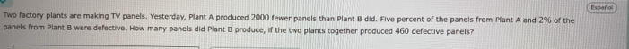 Español 
Two factory plants are making TV panels. Yesterday, Plant A produced 2000 fewer panels than Plant B did. Five percent of the panels from Plant A and 2% of the 
panels from Plant B were defective. How many panels did Plant B produce, if the two plants together produced 460 defective panels?