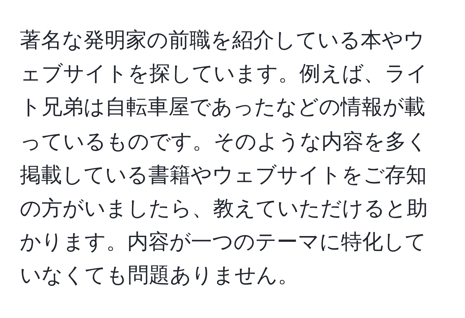 著名な発明家の前職を紹介している本やウェブサイトを探しています。例えば、ライト兄弟は自転車屋であったなどの情報が載っているものです。そのような内容を多く掲載している書籍やウェブサイトをご存知の方がいましたら、教えていただけると助かります。内容が一つのテーマに特化していなくても問題ありません。