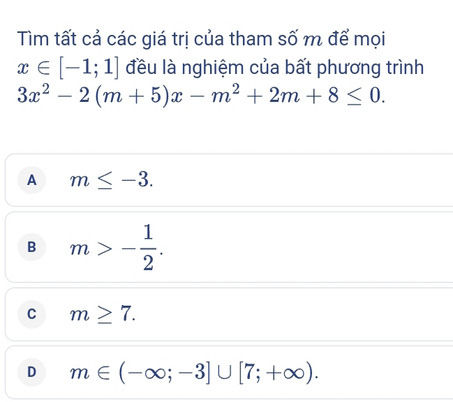 Tìm tất cả các giá trị của tham số m để mọi
x∈ [-1;1] đều là nghiệm của bất phương trình
3x^2-2(m+5)x-m^2+2m+8≤ 0.
A m≤ -3.
B m>- 1/2 .
C m≥ 7.
D m∈ (-∈fty ;-3]∪ [7;+∈fty ).