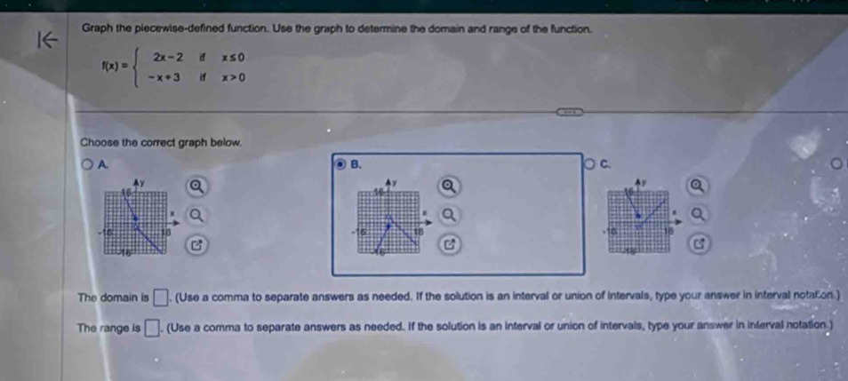 Graph the piecewise-defined function. Use the graph to determine the domain and range of the function.
f(x)=beginarrayl 2x-2ifx≤ 0 -x+3ifx>0endarray.
Choose the correct graph below.
A ○ c.
B.
AY
16
*
I
-16 18 16 18 -16 18

-16
= 
The domain is □. (Use a comma to separate answers as needed. If the solution is an interval or union of intervals, type your answer in interval notation.)
The range is □. (Use a comma to separate answers as needed. If the solution is an interval or union of intervals, type your answer in interval notation.)