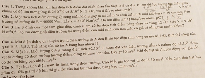 Trong không khí, khi hai điện tích điểm đặt cách nhau lần lượt là d và d+10 cm thì lực tương tác điện giữa
chúng có độ lớn tương ứng là 2:10^(-6)N và 5.10^(-7)N Giá trị của d là bao nhiêu mét?
Câu 2. Một điện tích điểm dương Q trong chân không gây ra tại điểm M cách điện tích một khoảng r=30 cm một điện
trường có cường độ E=40000V/m.Lấy k=9.10^9N.m^2/C^2. Độ lớn điện tích Q bằng bao nhiêu μC?
Câu 3 Tại 3 đỉnh của một tam giác đều, cạnh 6 cm có ba điện tích điểm bằng nhau và bằng 12 nC. Lấy k=9.10^9
N m^2/C^2 * Độ lớn cường độ điện trường tại trung điểm của mỗi cạnh của tam giác có giá trị bằng bao nhiêu kV/m?
Câu 4. Một điện tích q di chuyển trong điện trường từ A đến B thì lực điện sinh công có giá trị 2,6J. Biết thế năng của
q tại B là −3,5 J. Thể năng của nó tại A bằng bao nhiêu J?
Câu 5. Một hạt khối lượng 0,4 g mang điện tích +2.10^(-6)C được đặt vào điện trường đều có cường độ 45.10^3V c 
vectơ cường độ điện trường hướng thẳng đứng từ dưới lên trên. Lấy g=10m/s^2. Khi đó hạt sẽ chuyển động với gia tốc
có độ lớn bằng bao nhiêu m/s^2
Câu 6. Hạt bụi tích điện nằm lơ lửng trong điện trường. Cho biết gia tốc rơi tự do là 10m/s^2. Nếu điện tích hạt bụi
giảm đi 10% giá trị độ lớn thì gia tốc của hạt bụi thu được bằng bao nhiêu m/s^2 7
lầ n IV Tư luân