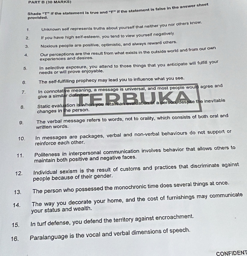 Shade “T” If the statement is true and “F” if the statement is false in the answer sheet 
provided. 
1. Unknown self represents truths about yourself that neither you nor others know. 
2. If you have high self-esteem, you tend to view yourself negatively 
3. Noxious people are positive, optimistic, and always reward others. 
4. Our perceptions are the result from what exists in the outside world and from our own 
experiences and desires. 
5. In selective exposure, you attend to those things that you anticipate will fulfill your 
needs or will prove enjoyable. 
6. The self-fulfilling prophecy may lead you to influence what you see. 
7. In connotative meaning, a message is universal, and most people would agree and 
give a similar definition 
8. Static evaluation is when you retain an evaluation of a person, despite the inevitable 
changes in the person. 
9. The verbal message refers to words, not to orality, which consists of both oral and 
written words. 
10. In messages are packages, verbal and non-verbal behaviours do not support or 
reinforce each other. 
11. Politeness in interpersonal communication involves behavior that allows others to 
maintain both positive and negative faces. 
12. Individual sexism is the result of customs and practices that discriminate against 
people because of their gender. 
13. The person who possessed the monochronic time does several things at once. 
14. The way you decorate your home, and the cost of furnishings may communicate 
your status and wealth. 
15. In turf defense, you defend the territory against encroachment. 
16. Paralanguage is the vocal and verbal dimensions of speech. 
CONFIDENT