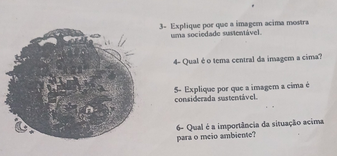 3- Explique por que a imagem acima mostra 
uma sociedade sustentável. 
4- Qual é o tema central da imagem a cima? 
5- Explique por que a imagem a cima é 
considerada sustentável. 
6- Qual é a importância da situação acima 
para o meio ambiente?