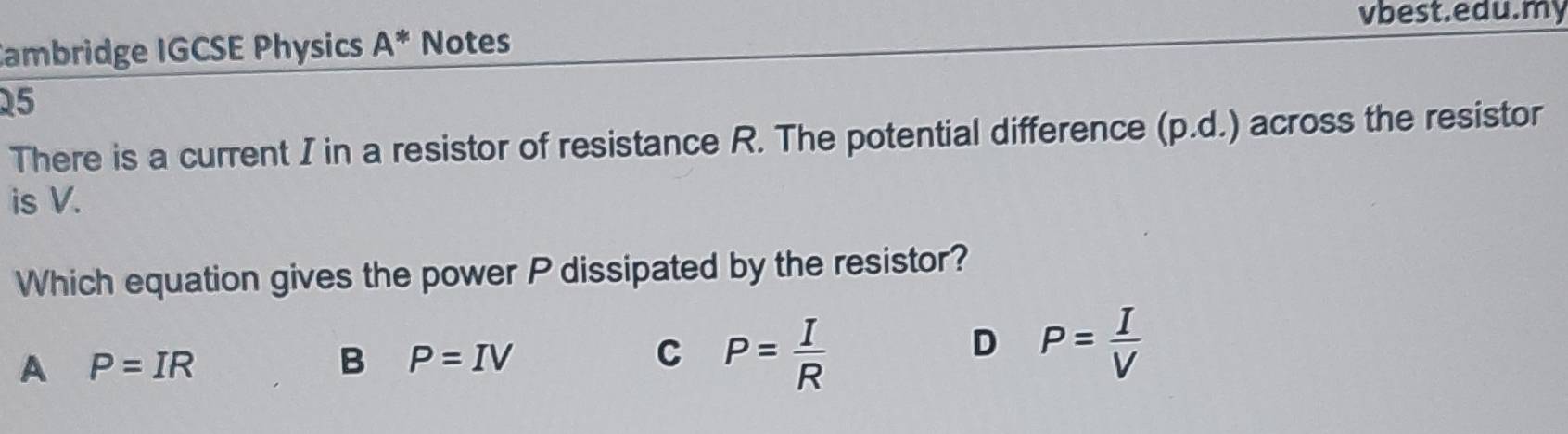 vbest.edu.my
Cambridge IGCSE Physics A^* Notes
25
There is a current I in a resistor of resistance R. The potential difference (p.d.) across the resistor
is V.
Which equation gives the power P dissipated by the resistor?
A P=IR
B P=IV
C P= I/R 
D P= I/V 