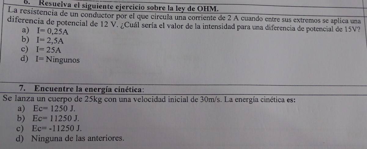 Resuelva el siguiente ejercicio sobre la ley de OHM.
La resistencia de un conductor por el que circula una corriente de 2 A cuando entre sus extremos se aplica una
diferencia de potencial de 12 V. ¿Cuál sería el valor de la intensidad para una diferencia de potencial de 15V?
a) I=0,25A
b) I=2,5A
c) I=25A
d) I=Ningunos
7. Encuentre la energía cinética:
Se lanza un cuerpo de 25kg con una velocidad inicial de 30m/s. La energía cinética es:
a) Ec=1250J.
b) Ec=11250J.
c) Ec=-11250J.
d) Ninguna de las anteriores.