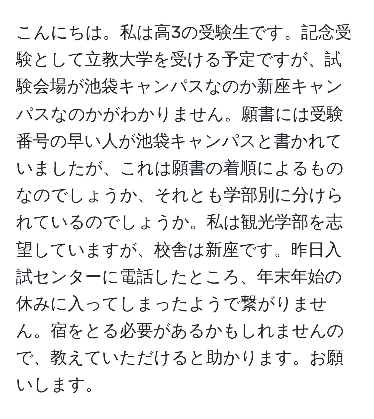 こんにちは。私は高3の受験生です。記念受験として立教大学を受ける予定ですが、試験会場が池袋キャンパスなのか新座キャンパスなのかがわかりません。願書には受験番号の早い人が池袋キャンパスと書かれていましたが、これは願書の着順によるものなのでしょうか、それとも学部別に分けられているのでしょうか。私は観光学部を志望していますが、校舎は新座です。昨日入試センターに電話したところ、年末年始の休みに入ってしまったようで繋がりません。宿をとる必要があるかもしれませんので、教えていただけると助かります。お願いします。