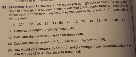 instead of 8? Explai 
62. (Sections 1 and 2) How many text messages do high school students send per
day? To investigate, a student randomly selected 15 students from her school and 
asked each of them how many texts they had sent in the previous 24 hours. Here 
are the data:
5 204 119 30 33 88 50 99 72 78 38 59 28 138 12
(a) Construct a dotplot to display these data. 
(b) Calculate the mean and median for these data. 
(c) Calculate the range and IQR for these data. Interpret the IQR. 
(d) How would your answers to parts (b) and (c) change if the maximum value was
304 instead of 204? Explain your reasoning.