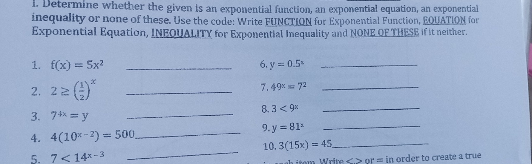 Determine whether the given is an exponential function, an exponential equation, an exponential 
inequality or none of these. Use the code: Write FUNCTION for Exponential Function, EQUATION for 
Exponential Equation, INEQUALITY for Exponential Inequality and NONE OF THESE if it neither. 
1. f(x)=5x^2 _6. y=0.5^x _ 
2. 2≥ ( 1/2 )^x _ 
7. 49^x=7^2 _ 
_8. 3<9^x _ 
3. 7^(4x)=y
4. 4(10^(x-2))=500
_9. y=81^x
_ 
_ 
10. 3(15x)=45 _ 
5. 7<14^(x-3) or = in order to create a true