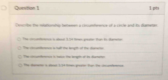 Describe the relationship between a circumference of a circle and its diameter.
The circumference is about 3,24 times greater than its diameter.
The circumference is half the length of the diameter.
The circumference is twice the length of its diameter.
The diameter is about 3.14 times greater than the circumference.