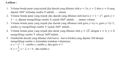 Latihan : 
1. Volume benda putar yang terjadi jika daerah yang dibatasi olch y=3x, x=2 d ny=0 yang 
diputar 360° terhadap sumbu X adalah .... satuan. 
2. Volume benda putar yang terjadi jika daerah yang dibatasi oleh kurva y=1-x^2 , garis y=
1-x , diputar mengelilingi sumbu X sejauh 360° adalah .... satuan volume. 
3. Volume benda putar yang terjadi jika daerah yang dibiatasi oleh garis adalah. . . , garis y-3y=3,
y-xy-x
sumbu yy mengelilingi sumbu Y sejauh 360°
4. Volume benda putar yang terjadi jika darah yang dibatasi oleh y=sqrt(x) , dengan x=4, y=0
mengelilingi sumbu Y sebesar 360° 'adalah... 
5. Gambarlah daerah yang dibatasi oleh kurva - kurva berikut yang diputar 360 derajat 
mengelilingi sumbu x, kemudian tentukan volumenya. 
. y=x^2+1 , sumbu x, sumbu y, dan garis x=1
b. y= 4/x , x=2, x=4 , dan sumbu x