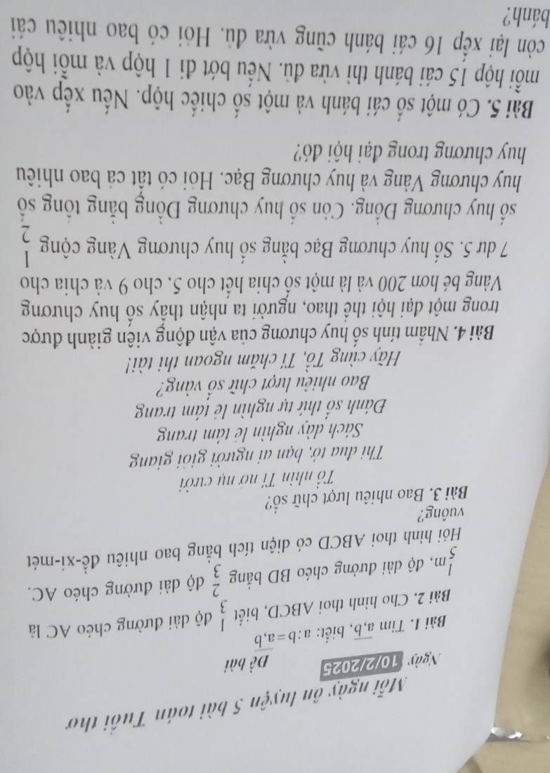 Mỗi ngày ôn luyện 5 bài toán Tuổi thơ 
Ngà 10/2/2025 
Bài 1. Tìm overline a,b , biết: a:b=a:b bài 
Bài 2. Cho hình thoi A BCD, biết beginarrayr 1 3endarray độ dài đường chéo AC là
 1/5 m 3 , độ ài đường chéo BD bằng  2/3  độ dài đường chéo AC. 
Hỏi hình thoi ABCD có diện tích bằng bao nhiêu đề-xi-mét 
vuông? 
Bài 3. Bao nhiêu lượt chữ số? 
Tổ nhìn Tí nơ nụ cười 
Thi đua tở, bạn ai người giỏi giang 
Sách dày nghìn lẻ tâm trang 
Đánh số thứ tự nghìn lẻ tám trang 
Bao nhiêu lượt chữ Shat O vàng? 
Hãy cùng Tổ, Tí chăm ngoan thi tài! 
Bài 4. Nhâm tính số huy chương của vận động viện giành được 
trong một đại hội thể thao, người ta nhận thấy số huy chương 
Vàng bé hơn 200 và là một số chia hết cho 5, cho 9 và chia cho
7 dư 5. Số huy chương Bạc bằng số huy chương Vàng cộng 2
số huy chương Đồng. Còn số huy chương Đồng bằng tổng số 
huy chương Vàng và huy chương Bạc. Hỏi có tất cả bao nhiêu 
huy chương trong đại hội đó? 
Bài 5. Có một số cái bánh và một số chiếc hộp. Nếu xếp vào 
mỗi hộp 15 cái bánh thì vừa đủ. Nếu bớt đi 1 hộp và mỗi hộp 
còn lại xếp 16 cái bánh cũng vừa đù. Hỏi có bao nhiêu cái 
bánh?