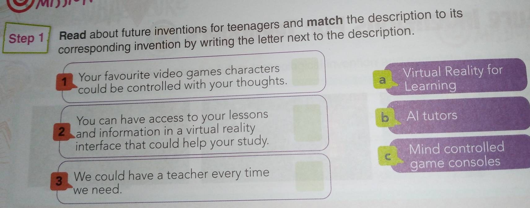 MD 
Step 1 Read about future inventions for teenagers and match the description to its 
corresponding invention by writing the letter next to the description. 
1 Your favourite video games characters 
Virtual Reality for 
a 
could be controlled with your thoughts. Learning 
b 
You can have access to your lessons Al tutors 
2 and information in a virtual reality 
interface that could help your study. 
Mind controlled 
C 
3 We could have a teacher every time game consoles 
we need.