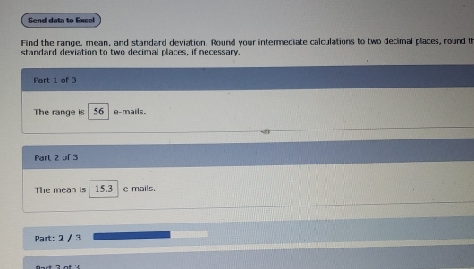 Send data to Excel 
Find the range, mean, and standard deviation. Round your intermediate calculations to two decimal places, round th 
standard deviation to two decimal places, if necessary. 
Part 1 of 3 
The range is 56 e-mails. 
Part 2 of 3 
The mean is 15.3 e-mails. 
Part: 2 / 3 
Oest 2 of 7