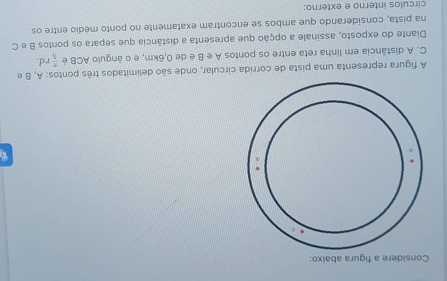 Considere a figura abaixo: 
A figura representa uma pista de corrida circular, onde são delimitados três pontos: A, B e
C. A distância em linha reta entre os pontos A e B é de 0,6km, e o ângulo ACB é  π /5 rd. 
Diante do exposto, assinale a opção que apresenta a distância que separa os pontos B e C
na pista, considerando que ambos se encontram exatamente no ponto médio entre os 
círculos interno e externo: