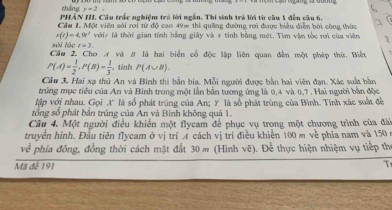 dy Độ t năm số có tệm tem cạn ngàng la đương 
thǎng y=2. 
PHÀN III. Câu trắc nghiệm trả lời ngắn. Thí sinh trả lời từ câu 1 đến câu 6. 
Câu 1. Một viên sỏi rơi từ độ cao 49m thì quãng đường rơi được biểu diễn bởi công thức
s(t)=4,9t^2 với là thời gian tính bằng giây và s tính bằng mét. Tìm vận tốc rơi của viên 
sỏi lúc t=3. 
Câu 2. Cho A và B là hai biến cố độc lập liên quan đến một phép thử. Biết
P(A)= 1/2 , P(B)= 1/3  , tính P(A∪ B). 
Câu 3. Hai xạ thủ An và Bình thi bắn bia. Mỗi người được bắn hai viên đạn. Xác suất bắn 
trúng mục tiêu của An và Bình trong một lần bắn tương ứng là 0, 4 và 0, 7. Hai người bắn độc 
lập với nhau. Gọi X là số phát trúng của An; Y là số phát trúng của Bình. Tính xác suất để 
tổng số phát bắn trúng của Ấn và Bình không quá 1. 
Câu 4. Một người điều khiển một flycam để phục vụ trong một chương trình của đài 
truyền hình. Đầu tiên flycam ở vị trí Á cách vị trí điều khiển 100 m về phía nam và 150 ở 
về phía đông, đồng thời cách mặt đất 30 m (Hình vẽ). Để thực hiện nhiệm vụ tiếp thể 
Mã đề 191 T