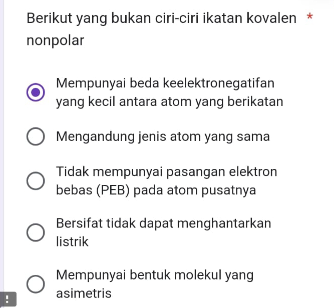 Berikut yang bukan ciri-ciri ikatan kovalen *
nonpolar
Mempunyai beda keelektronegatifan
yang kecil antara atom yang berikatan
Mengandung jenis atom yang sama
Tidak mempunyai pasangan elektron
bebas (PEB) pada atom pusatnya
Bersifat tidak dapat menghantarkan
listrik
Mempunyai bentuk molekul yang
! asimetris