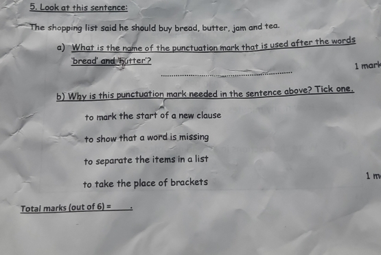 Look at this sentence:
The shopping list said he should buy bread, butter, jam and tea.
a) What is the name of the punctuation mark that is used after the words
'bread' and 'butter'?
_
1 mark
b) Why is this punctuation mark needed in the sentence above? Tick one.
to mark the start of a new clause
to show that a word is missing
to separate the items in a list
1 m
to take the place of brackets
Total marks (out of 6) =