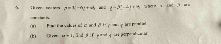 Given vectors p=3_ i-6_ j+alpha _ k and _ q=beta _ i-4_  where α and β are 
constants. 
(a) Find the values of α and β if pand q are parallel. 
(b) Given alpha =1 , find β if p and q are perpendicular.