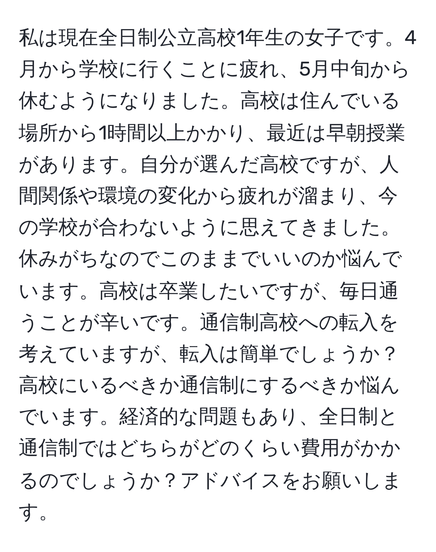 私は現在全日制公立高校1年生の女子です。4月から学校に行くことに疲れ、5月中旬から休むようになりました。高校は住んでいる場所から1時間以上かかり、最近は早朝授業があります。自分が選んだ高校ですが、人間関係や環境の変化から疲れが溜まり、今の学校が合わないように思えてきました。休みがちなのでこのままでいいのか悩んでいます。高校は卒業したいですが、毎日通うことが辛いです。通信制高校への転入を考えていますが、転入は簡単でしょうか？高校にいるべきか通信制にするべきか悩んでいます。経済的な問題もあり、全日制と通信制ではどちらがどのくらい費用がかかるのでしょうか？アドバイスをお願いします。